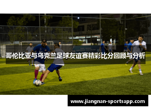 哥伦比亚与乌克兰足球友谊赛精彩比分回顾与分析